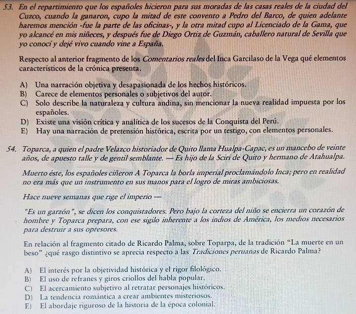 En el repartimiento que los españoles hicieron para sus moradas de las casas reales de la ciudad del
Cuzco, cuando la ganaron, cupo la mitad de este convento a Pedro del Barco, de quien adelante
haremos mención -fue la parte de las oficinas-, y la otra mitad cupo al Licenciado de la Gama, que
yo alcancé en mis niñeces, y después fue de Diego Ortiz de Guzmán, caballero natural de Sevilla que
yo conocí y dejé vivo cuando vine a España.
Respecto al anterior fragmento de los Comentarios reales del Inca Garcilaso de la Vega qué elementos
característicos de la crónica presenta.
A) Una narración objetiva y desapasionada de los hechos históricos.
B) Carece de elementos personales o subjetivos del autor.
C) Solo describe la naturaleza y cultura andina, sin mencionar la nueva realidad impuesta por los
españoles.
D) Existe una visión crítica y analítica de los sucesos de la Conquista del Perú.
E) Hay una narración de pretensión histórica, escrita por un testigo, con elementos personales.
54. Toparca, a quien el padre Velazco historiador de Quito llama Hualpa-Capac, es un mancebo de veinte
años, de apuesto talle y de gentil semblante. — Es hijo de la Sciri de Quito y hermano de Atahualpa.
Muerto éste, los españoles ciñeron A Toparca la borla imperial proclamándolo Inca; pero en realidad
no era más que un instrumento en sus manos para el logro de miras ambiciosas.
Hace nueve semanas que rige el imperio —
"Es un garzón", se dicen los conquistadores. Pero bajo la corteza del niño se encierra un corazón de
hombre y Toparca prepara, con ese sigilo inherente a los indios de América, los medios necesarios
para destruir a sus opresores.
En relación al fragmento citado de Ricardo Palma, sobre Toparpa, de la tradición “La muerte en un
beso” ¿qué rasgo distintivo se aprecia respecto a las Tradiciones peruanas de Ricardo Palma?
A) El interés por la objetividad histórica y el rigor filológico.
B) El uso de refranes y giros criollos del habla popular.
C) El acercamiento subjetivo al retratar personajes históricos.
D) La tendencia romántica a crear ambientes misteriosos.
E) El abordaje riguroso de la historia de la época colonial.