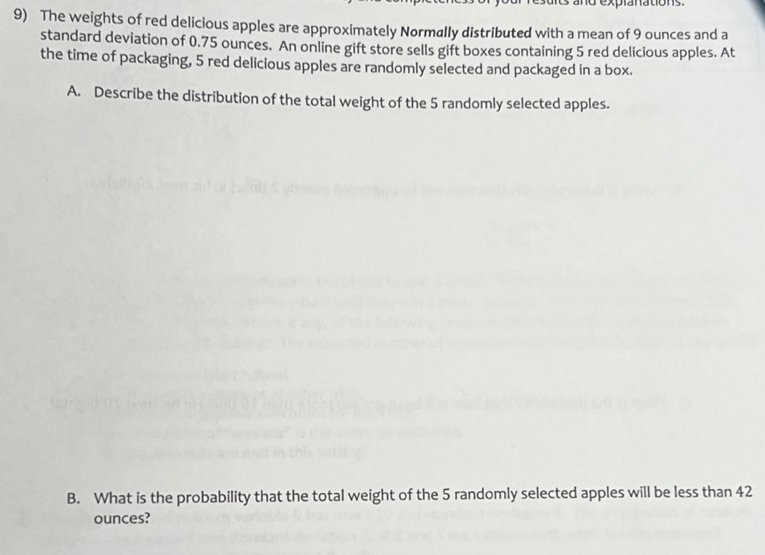 and explanations. 
9) The weights of red delicious apples are approximately Normally distributed with a mean of 9 ounces and a 
standard deviation of 0.75 ounces. An online gift store sells gift boxes containing 5 red delicious apples. At 
the time of packaging, 5 red delicious apples are randomly selected and packaged in a box. 
A. Describe the distribution of the total weight of the 5 randomly selected apples. 
B. What is the probability that the total weight of the 5 randomly selected apples will be less than 42
ounces?