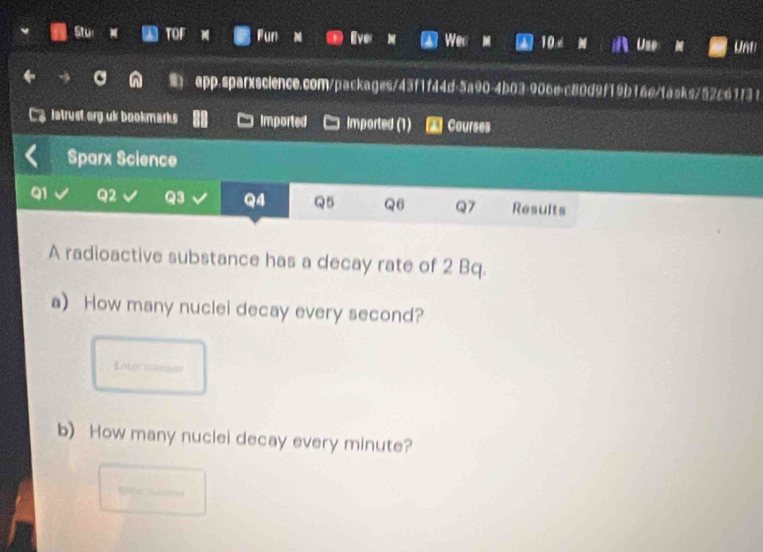Stu for Fun 10 
Wen Unt 
app.sparxscience.com/packages/43f1f44d-5a90-4b03=906e=c80d9f19b16e/tasks/52c61f31 
latryst org uk bookmarks Imported Imported (1) Courses 
Sparx Science 
91 Q2 Q3 Q4 Q5 Q6 Q7 Results 
A radioactive substance has a decay rate of 2 Bq. 
a) How many nuclei decay every second? 
nter erres 
b) How many nuclei decay every minute?