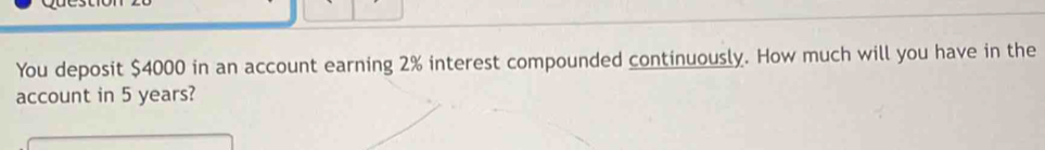 You deposit $4000 in an account earning 2% interest compounded continuously. How much will you have in the 
account in 5 years?