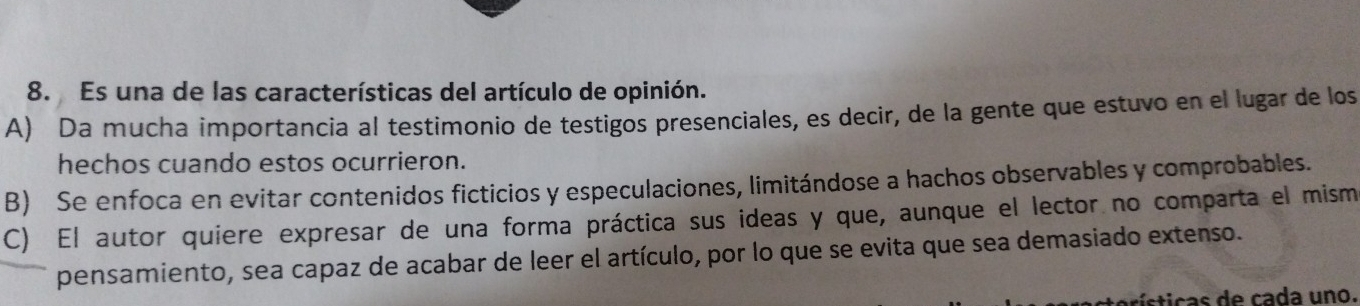 Es una de las características del artículo de opinión.
A) Da mucha importancia al testimonio de testigos presenciales, es decir, de la gente que estuvo en el lugar de los
hechos cuando estos ocurrieron.
B) Se enfoca en evitar contenidos ficticios y especulaciones, limitándose a hachos observables y comprobables.
C) El autor quiere expresar de una forma práctica sus ideas y que, aunque el lector no comparta el mism
pensamiento, sea capaz de acabar de leer el artículo, por lo que se evita que sea demasiado extenso.
aísticas de cada uno.