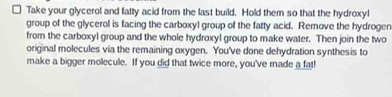 Take your glycerol and fatty acid from the last build. Hold them so that the hydroxyl 
group of the glycerol is facing the carboxyl group of the fatty acid. Remove the hydrogen 
from the carboxyl group and the whole hydroxyl group to make water. Then join the two 
original molecules via the remaining oxygen. You've done dehydration synthesis to 
make a bigger molecule. If you did that twice more, you've made a fat!