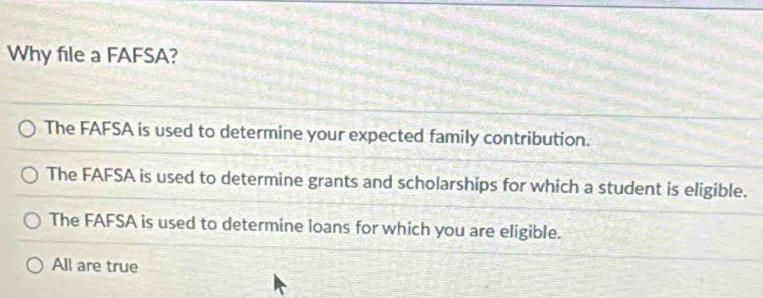 Why file a FAFSA?
The FAFSA is used to determine your expected family contribution.
The FAFSA is used to determine grants and scholarships for which a student is eligible.
The FAFSA is used to determine loans for which you are eligible.
All are true