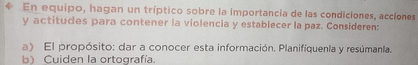 En equípo, hagan un tríptico sobre la importancia de las condiciones, accíones 
y actitudes para contener la violencia y establecer la paz. Consideren: 
a) El propósito: dar a conocer esta información. Planifíquenla y resúmanla. 
b) Cuiden la ortografía.