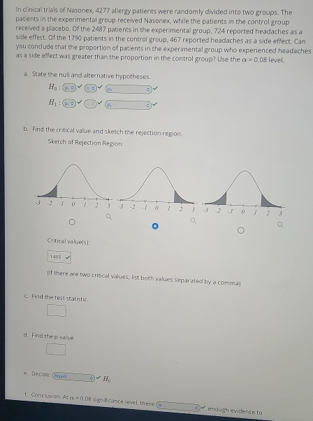 In clinical trials of Nasonex, 4277 allergy patients were randomly divided into two groups. The 
patients in the experimental group received Nasonex, while the patients in the control group 
received a placebo. Of the 2487 patients in the experimental group, 724 reported headaches as a 
side effect. Of the 1790 patients in the control group, 467 reported headaches as a side effect. Can 
you conclude that the proportion of patients in the experimental group who experienced headaches 
as a side effect was greater than the proportion in the control group? Use the alpha =0.08 level, 
a. State the null and alternative hypotheses.
H_0: Pa
H_1 pr 
b. Find the critical value and sketch the rejection region. 
Sketch of Rejection Region: 
。 
Critical value(s): 
1405 
[If there are two critical values, list both values separated by a comma 
c. Find the test statistic. 
d. Find the p -value. 
e. Decide: 《Resst H_0
f Conclusion: At alpha =0.08 significance level, there enough evidence to