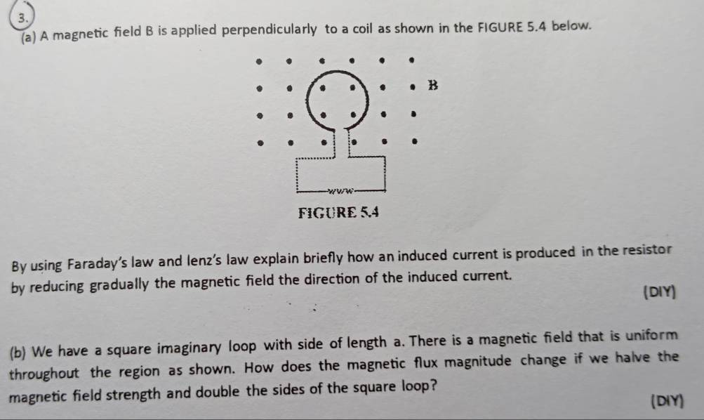 A magnetic field B is applied perpendicularly to a coil as shown in the FIGURE 5.4 below. 
By using Faraday's law and lenz’s law explain briefly how an induced current is produced in the resistor 
by reducing gradually the magnetic field the direction of the induced current. 
(DIY) 
(b) We have a square imaginary loop with side of length a. There is a magnetic field that is uniform 
throughout the region as shown. How does the magnetic flux magnitude change if we halve the 
magnetic field strength and double the sides of the square loop? 
(DIY)