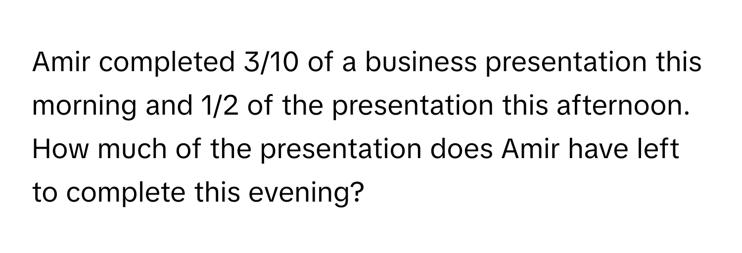 Amir completed 3/10 of a business presentation this morning and 1/2 of the presentation this afternoon. How much of the presentation does Amir have left to complete this evening?