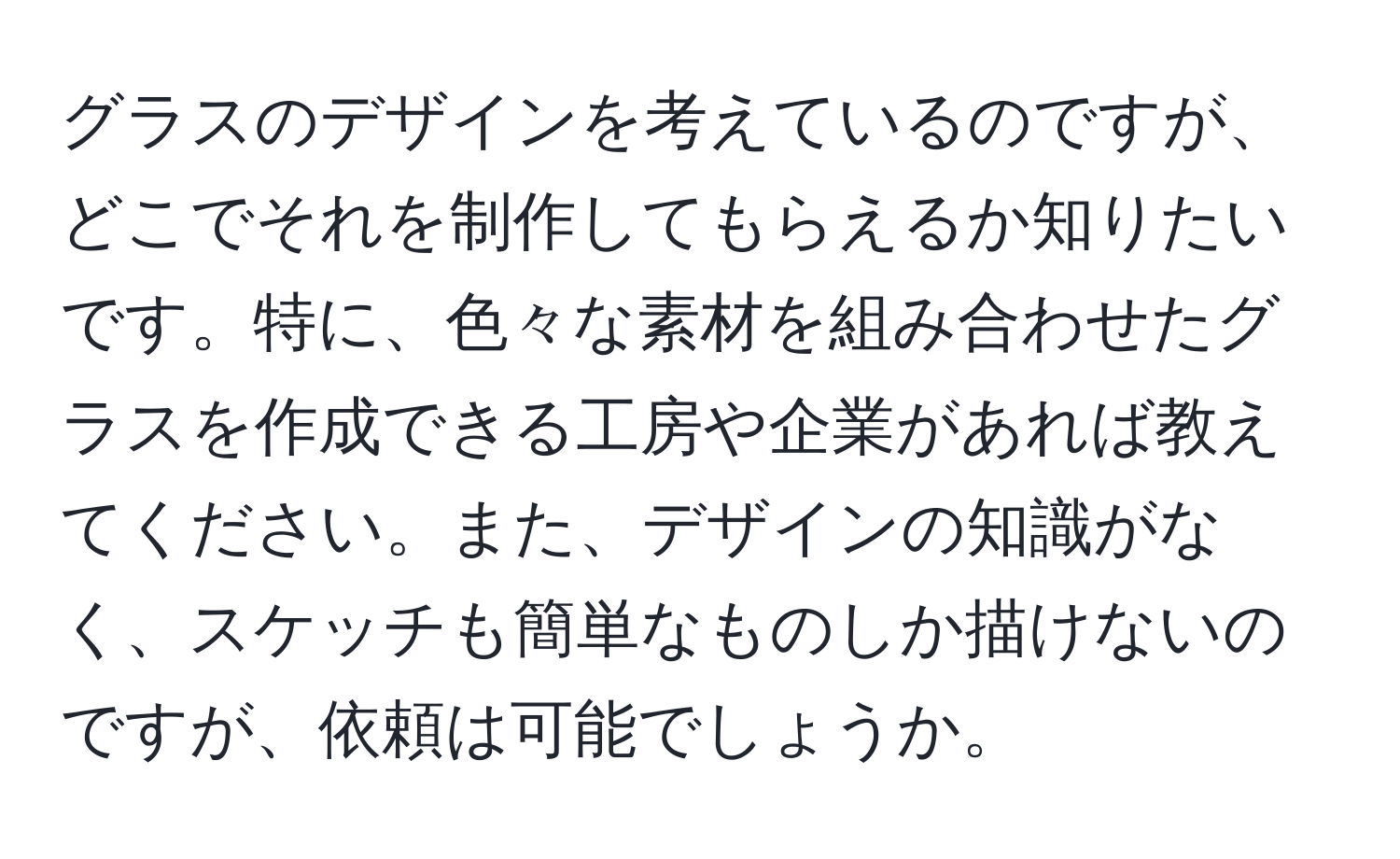 グラスのデザインを考えているのですが、どこでそれを制作してもらえるか知りたいです。特に、色々な素材を組み合わせたグラスを作成できる工房や企業があれば教えてください。また、デザインの知識がなく、スケッチも簡単なものしか描けないのですが、依頼は可能でしょうか。