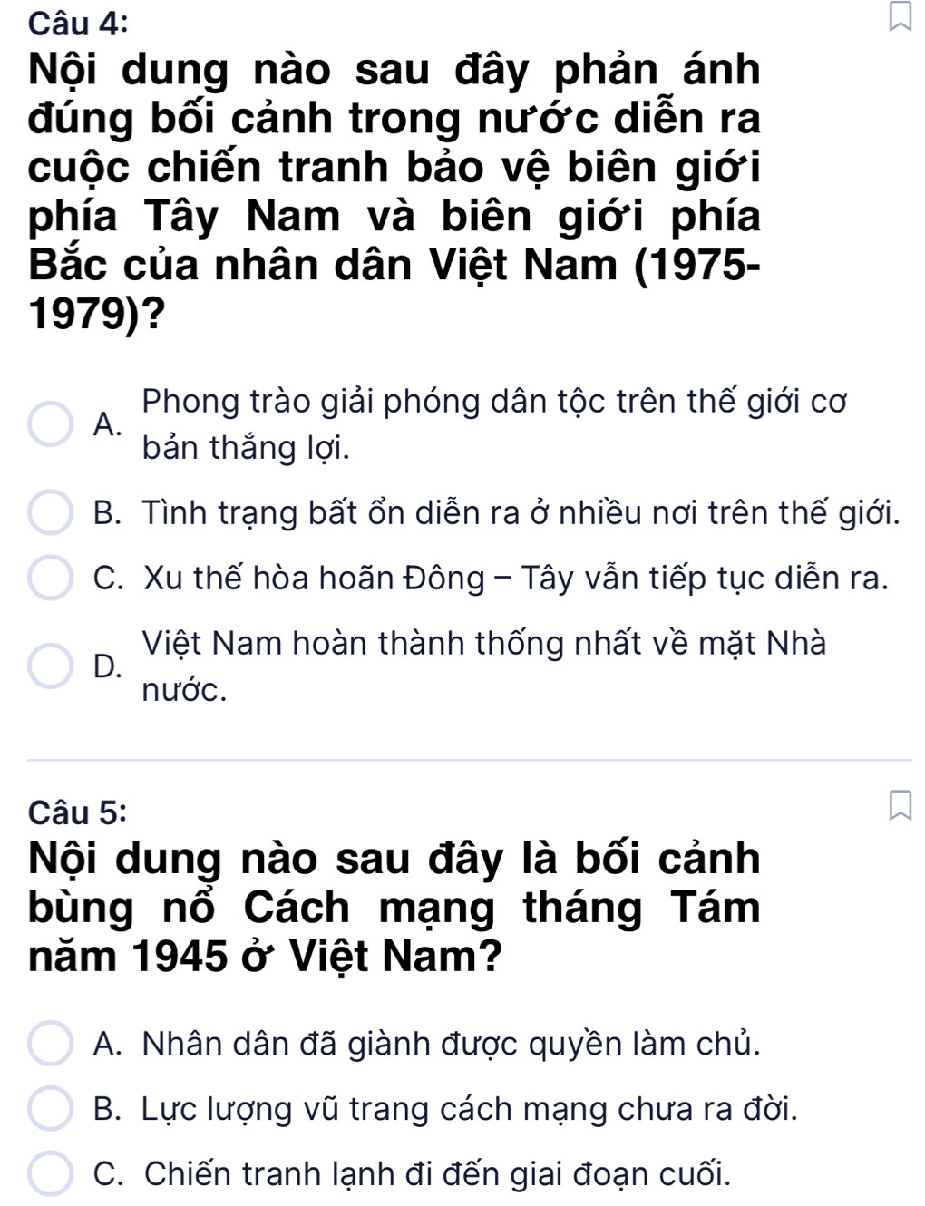 Nội dung nào sau đây phản ánh
đúng bối cảnh trong nước diễn ra
cuộc chiến tranh bảo vệ biên giới
phía Tây Nam và biên giới phía
Bắc của nhân dân Việt Nam (1975-
1979)?
Phong trào giải phóng dân tộc trên thế giới cơ
A.
bản thắng lợi.
B. Tình trạng bất ổn diễn ra ở nhiều nơi trên thế giới.
C. Xu thế hòa hoãn Đông - Tây vẫn tiếp tục diễn ra.
Việt Nam hoàn thành thống nhất về mặt Nhà
D.
nước.
Câu 5:
Nội dung nào sau đây là bối cảnh
bùng nổ Cách mạng tháng Tám
năm 1945 ở Việt Nam?
A. Nhân dân đã giành được quyền làm chủ.
B. Lực lượng vũ trang cách mạng chưa ra đời.
C. Chiến tranh lạnh đi đến giai đoạn cuối.