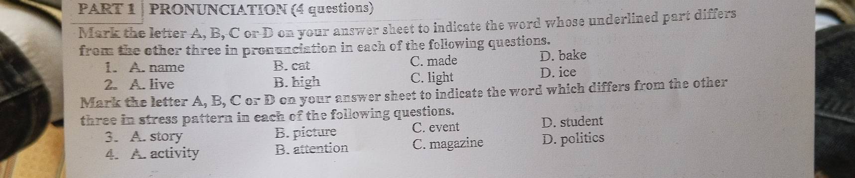 PRONUNCIATION (4 questions)
Mark the letter A, B, C or D on your answer sheet to indicate the word whose underlined part differs
from the other three in pronunciation in each of the following questions.
1. A. name B. cat C. made D. bake
2. A. live B. high C. light D. ice
Mark the letter A, B, C or D on your answer sheet to indicate the word which differs from the other
three in stress pattern in each of the following questions.
3. A. story B. picture C. event D. student
4. A. activity B. attention C. magazine D. politics