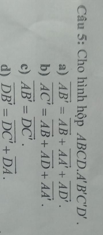 Cho hình hộp 4BCD. A'B'C'D'.
a) vector AB'=vector AB+vector AA'+vector AD'.
b) vector AC'=vector AB+vector AD+vector AA'.
c) vector AB'=vector DC'.
d) vector DB'=vector DC'+vector DA.