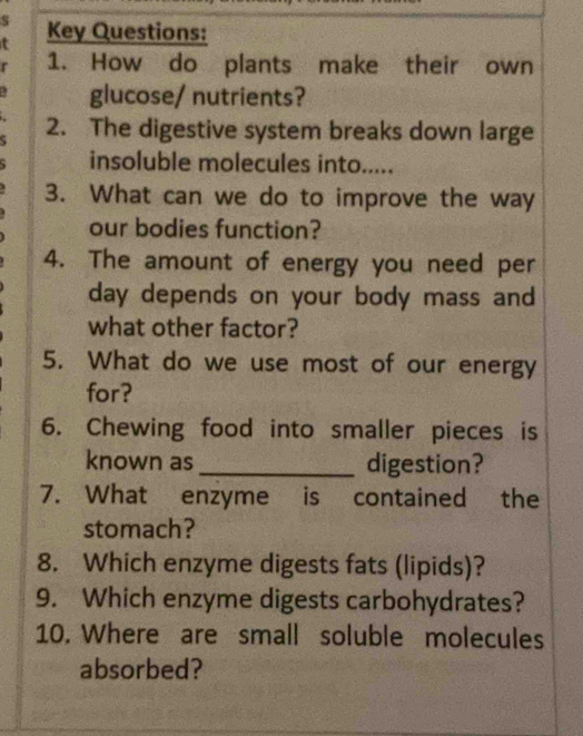 Key Questions: 
r 1. How do plants make their own 
glucose/ nutrients? 
2. The digestive system breaks down large 
insoluble molecules into..... 
3. What can we do to improve the way 
our bodies function? 
4. The amount of energy you need per 
day depends on your body mass and 
what other factor? 
5. What do we use most of our energy 
for? 
6. Chewing food into smaller pieces is 
known as_ digestion? 
7. What enzyme is contained the 
stomach? 
8. Which enzyme digests fats (lipids)? 
9. Which enzyme digests carbohydrates? 
10. Where are small soluble molecules 
absorbed?