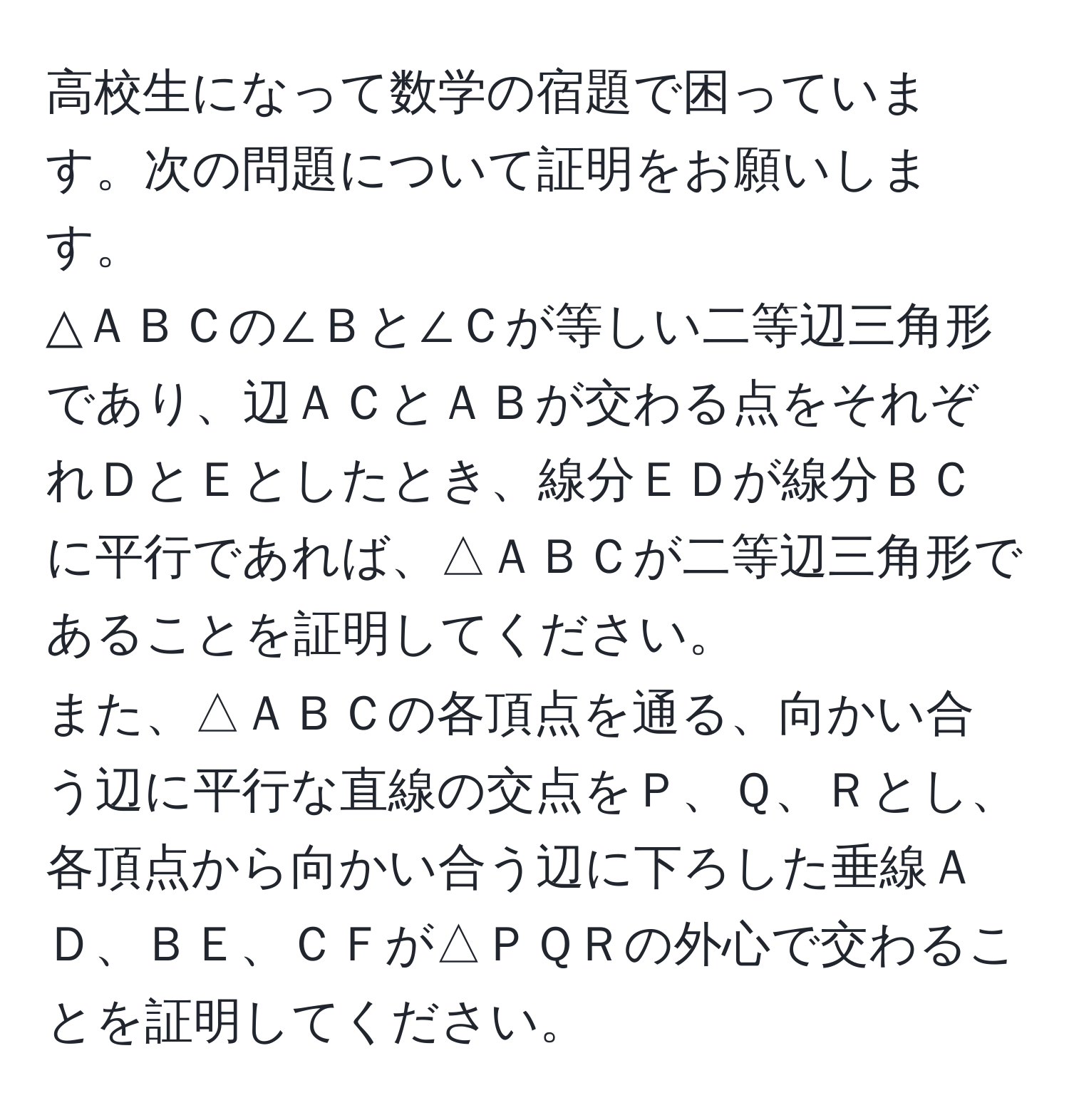 高校生になって数学の宿題で困っています。次の問題について証明をお願いします。  
△ＡＢＣの∠Ｂと∠Ｃが等しい二等辺三角形であり、辺ＡＣとＡＢが交わる点をそれぞれＤとＥとしたとき、線分ＥＤが線分ＢＣに平行であれば、△ＡＢＣが二等辺三角形であることを証明してください。  
また、△ＡＢＣの各頂点を通る、向かい合う辺に平行な直線の交点をＰ、Ｑ、Ｒとし、各頂点から向かい合う辺に下ろした垂線ＡＤ、ＢＥ、ＣＦが△ＰＱＲの外心で交わることを証明してください。