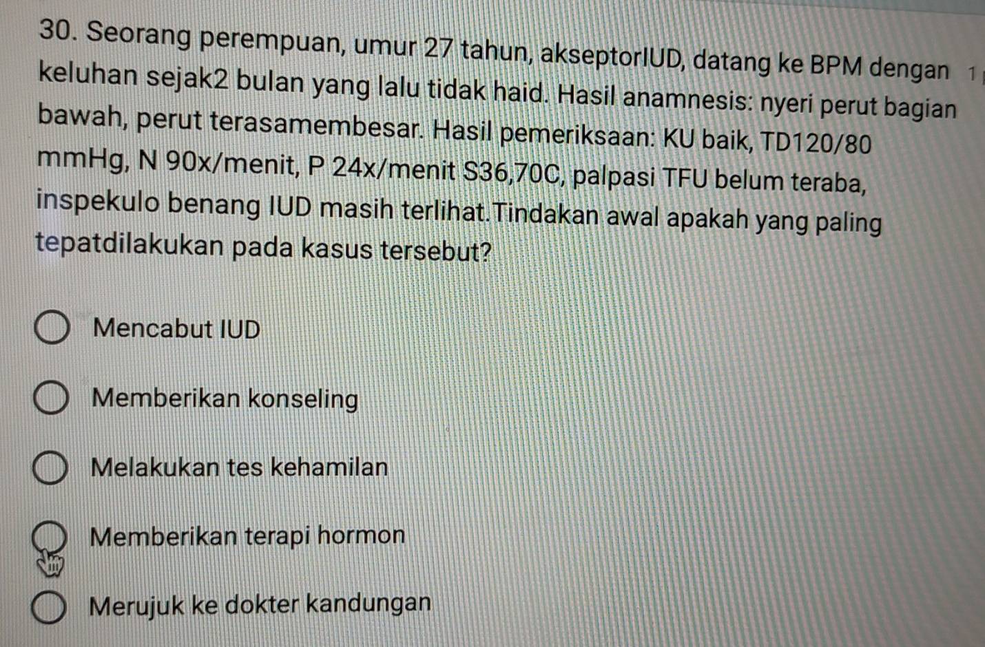 Seorang perempuan, umur 27 tahun, akseptorIUD, datang ke BPM dengan 1
keluhan sejak2 bulan yang lalu tidak haid. Hasil anamnesis: nyeri perut bagian
bawah, perut terasamembesar. Hasil pemeriksaan: KU baik, TD120/80
mmHg, N 90x/menit, P 24x /menit S36, 70C, palpasi TFU belum teraba,
inspekulo benang IUD masih terlihat.Tindakan awal apakah yang paling
tepatdilakukan pada kasus tersebut?
Mencabut IUD
Memberikan konseling
Melakukan tes kehamilan
Memberikan terapi hormon
Merujuk ke dokter kandungan