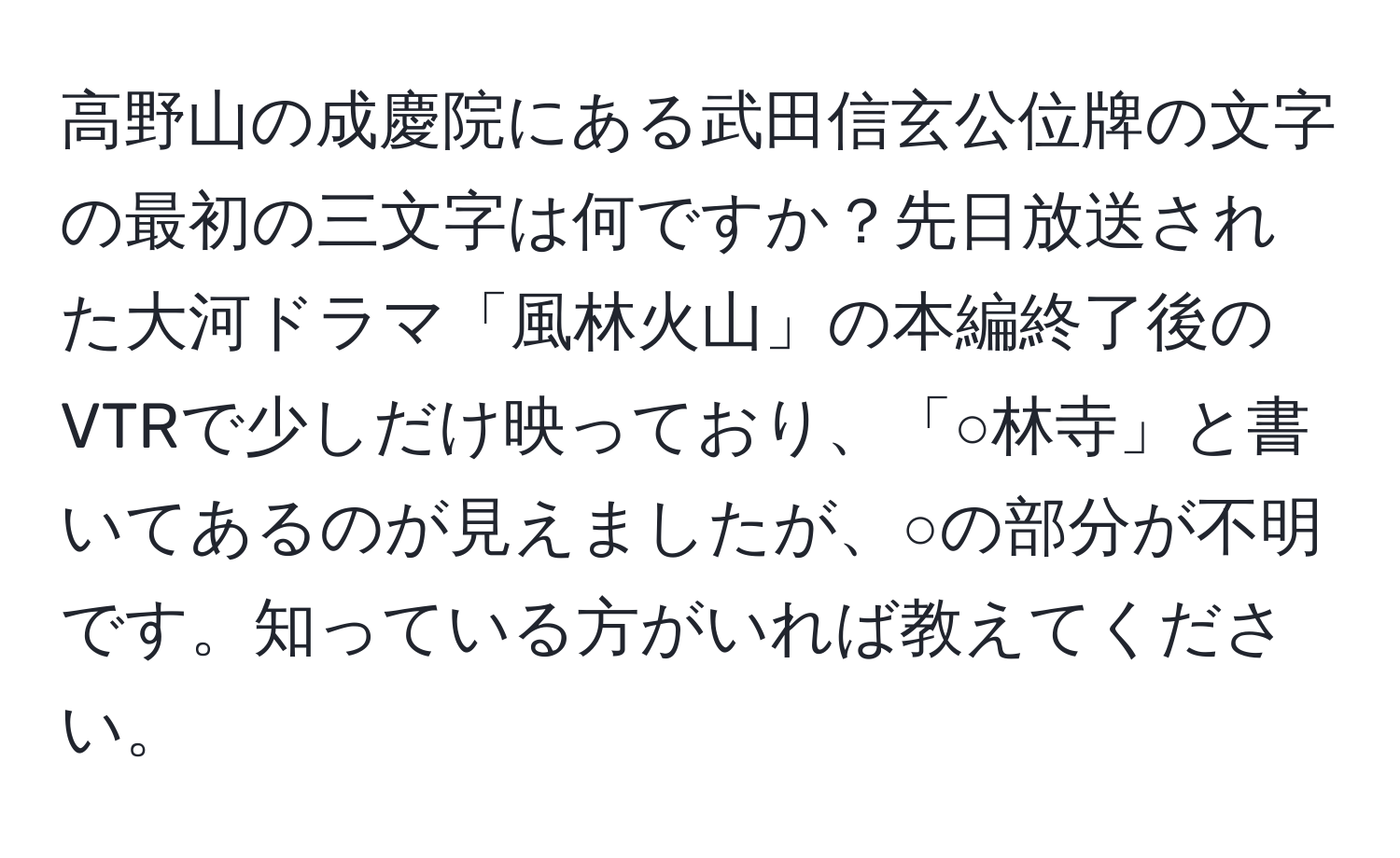 高野山の成慶院にある武田信玄公位牌の文字の最初の三文字は何ですか？先日放送された大河ドラマ「風林火山」の本編終了後のVTRで少しだけ映っており、「○林寺」と書いてあるのが見えましたが、○の部分が不明です。知っている方がいれば教えてください。