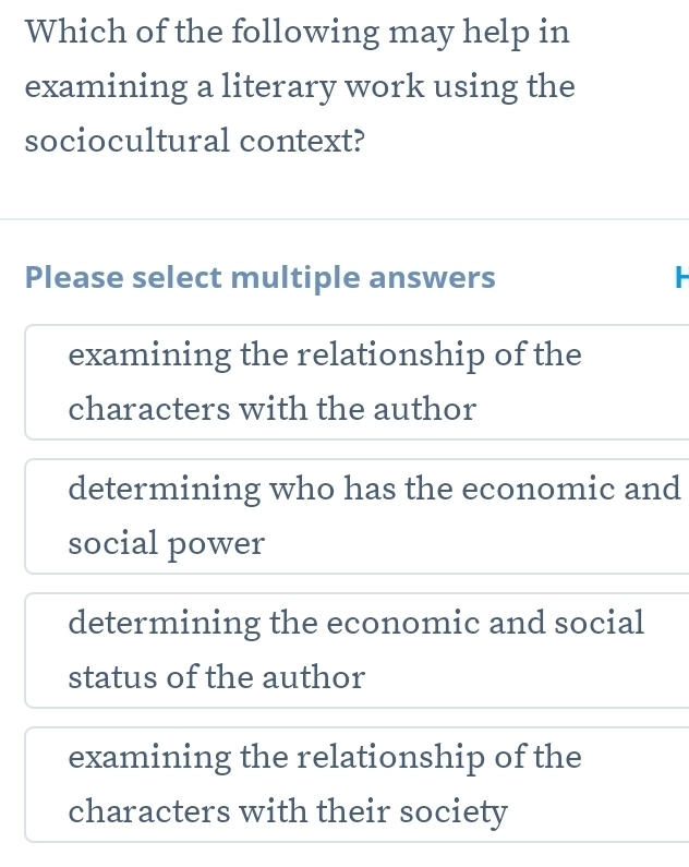 Which of the following may help in
examining a literary work using the
sociocultural context?
Please select multiple answers -
examining the relationship of the
characters with the author
determining who has the economic and
social power
determining the economic and social
status of the author
examining the relationship of the
characters with their society