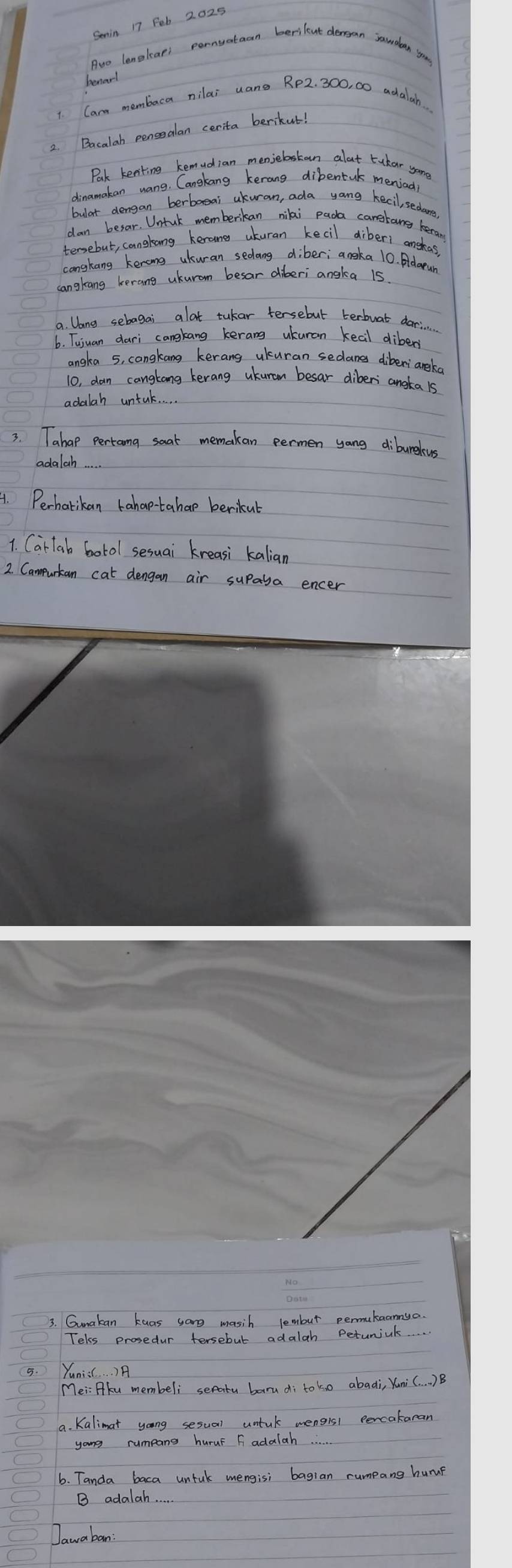 Semin 17 Feb 2025 
Awo lenglars pornyatean berilent dergan rawdan you 
benarl 
1. Carm membaca nilai uane Rp2. 300, 00 achalah. 
2. Bacalah pensealan cerita berikut! 
Pak kenking kemudian menjebstan alat tukar yame 
dinamakan uang. Cangkang kerang dibentuk meniadl 
bulat dengan berbosai akuran, ada yang kecil, sedare 
dan besar. Untck memberikan niki pada canetang keran 
tersebut, cangkang kerane uturan kecil diberi anskas, 
cangkang kerong ukuran sedang diber; angka 10. Adarun 
cangkang kerang ukurom besar diberi angka 15
a. lang sebagai alat tukar tersebut terbuat dari 
6. Tujuan dari cangkang kerang ukuran keal dibers 
angka 5, cangkang kerang ukuran sedane diberiangko 
10, dan cangtong kerang ukuran besar dibers angta 1s
adalah untal 
3. Tahap pertama soat memakan permen yang dibureleus 
adalah 
4. Perhatikan tahap-tahap berikut 
1. Carlab botol sesuai kreasi kalian 
2. Campurtan cat dengan air supaya encer 
3. Gunakan kuas sang masih lembut permukaannya. 
Teks prosedur tersebut adalah Peturial 
5. Yunis . . ) A 
Mei: Pku membeli seatu baru di to ko abadi, Yuni(. . . )B 
9. Kalimat yong sesual untul mengis1 percakaran 
yong rumpans huruF F adalah 
6. Tanda baca untuk mengisi bagian rumpang hump 
B adalah. 
Jawaban: