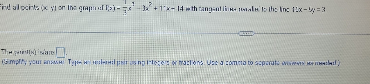 ind all points (x,y) on the graph of f(x)= 1/3 x^3-3x^2+11x+14 with tangent lines parallel to the line 15x-5y=3. 
The point(s) is/are □ . 
(Simplify your answer. Type an ordered pair using integers or fractions. Use a comma to separate answers as needed.)