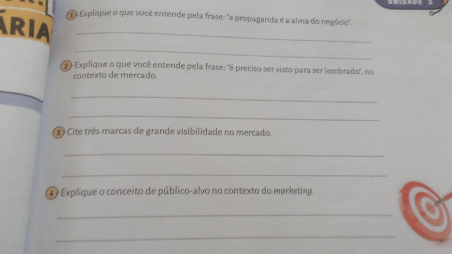 ① Explique o que você entende pela frase: "a propaganda é a alma do negócio". 
RIA_ 
_ 
② Explique o que você entende pela frase: 'é preciso ser visto para ser lembrado", no 
contexto de mercado. 
_ 
_ 
3 Cite três marcas de grande visibilidade no mercado. 
_ 
_ 
4 Explique o conceito de público-alvo no contexto do marketing. 
_ 
_