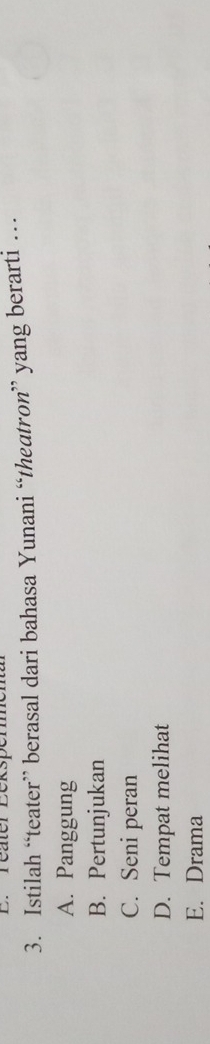 Teater Bek:
3. Istilah “teater” berasal dari bahasa Yunani “theatron” yang berarti …
A. Panggung
B. Pertunjukan
C. Seni peran
D. Tempat melihat
E. Drama