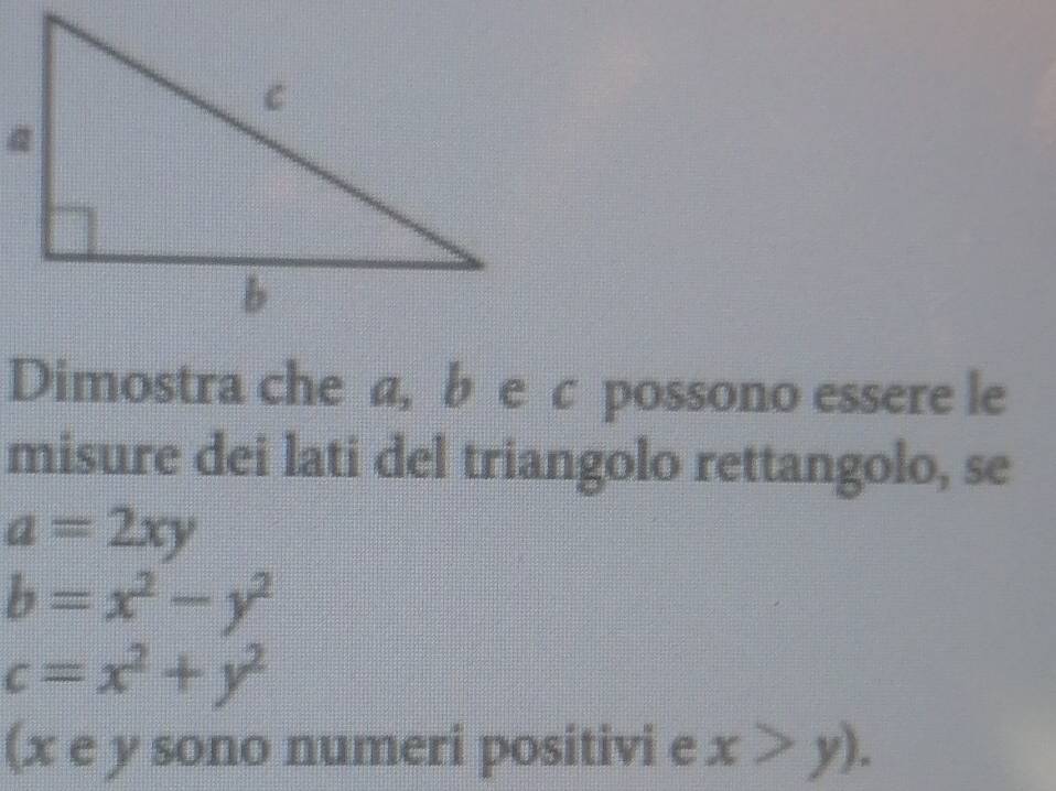 Dimostra che a, b e c possono essere le 
misure dei lati del triangolo rettangolo, se
a=2xy
b=x^2-y^2
c=x^2+y^2
(x e y sono numeri positivi e x>y).