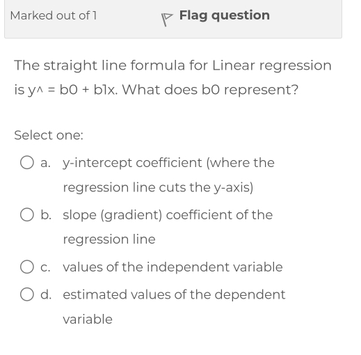 Marked out of 1 Flag question
The straight line formula for Linear regression
is y^(wedge)=bO+b7x. What does b0 represent?
Select one:
a. y-intercept coefficient (where the
regression line cuts the y-axis)
b. slope (gradient) coefficient of the
regression line
c. values of the independent variable
d. estimated values of the dependent
variable