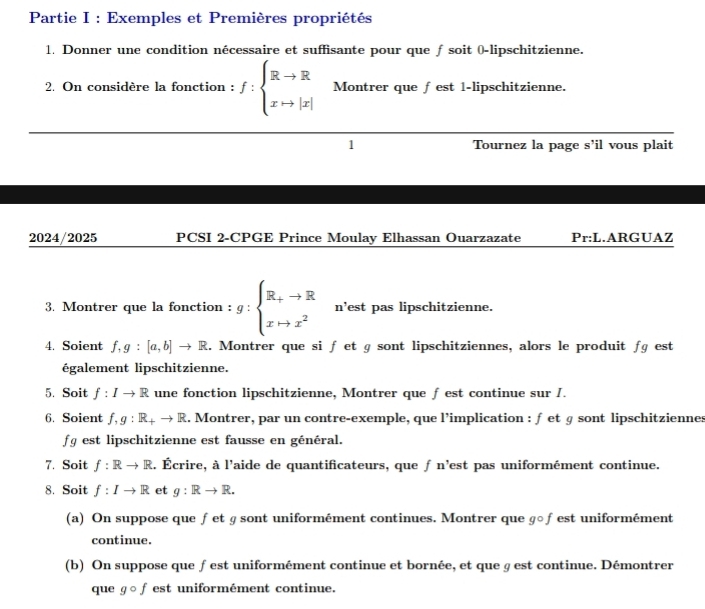 Partie I : Exemples et Premières propriétés 
1. Donner une condition nécessaire et suffisante pour que ƒ soit (-lipschitzienne. 
2. On considère la fonction : f:beginarrayl Rto R xto |x|endarray. Montrer que ∫est 1-lipschitzienne. 
1 Tournez la page s'il vous plait 
2024/2025 PCSI 2-CPGE Prince Moulay Elhassan Ouarzazate Pr:L.ARGUAZ 
3. Montrer que la fonction : g:beginarrayl R_+to R xto x^2endarray. n’est pas lipschitzienne. 
4. Soient f, g:[a,b]to R 1. Montrer que si f et g sont lipschitziennes, alors le produit fg est 
également lipschitzienne. 
5. Soit f:Ito R une fonction lipschitzienne, Montrer que ƒ est continue sur I. 
6. Soient f, g:R_+to R. Montrer, par un contre-exemple, que l’implication : ƒ et § sont lipschitziennes 
fg est lipschitzienne est fausse en général. 
7. Soit f:Rto R l. Écrire, à l'aide de quantificateurs, que f n'est pas uniformément continue. 
8. Soit f:Ito R et g:Rto R. 
(a) On suppose que ƒet ɡ sont uniformément continues. Montrer que ɡ○fest uniformément 
continue. 
(b) On suppose que ƒ est uniformément continue et bornée, et que § est continue. Démontrer 
que gcirc f est uniformément continue.