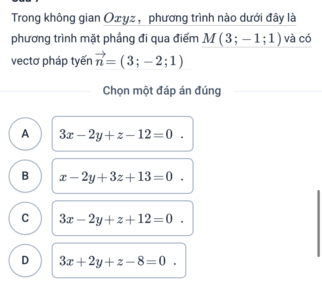 Trong không gian Оxγz, phương trình nào dưới đây là
phương trình mặt phẳng đi qua điểm M(3;-1;1) và có
vectơ pháp tyến vector n=(3;-2;1)
Chọn một đáp án đúng
A 3x-2y+z-12=0^
B x-2y+3z+13=0
C 3x-2y+z+12=0^
D 3x+2y+z-8=0