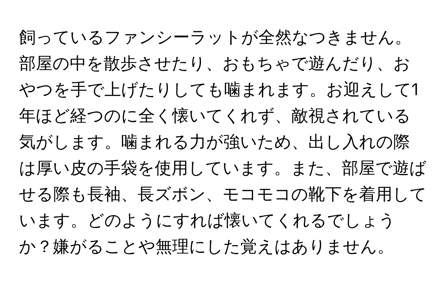 飼っているファンシーラットが全然なつきません。部屋の中を散歩させたり、おもちゃで遊んだり、おやつを手で上げたりしても噛まれます。お迎えして1年ほど経つのに全く懐いてくれず、敵視されている気がします。噛まれる力が強いため、出し入れの際は厚い皮の手袋を使用しています。また、部屋で遊ばせる際も長袖、長ズボン、モコモコの靴下を着用しています。どのようにすれば懐いてくれるでしょうか？嫌がることや無理にした覚えはありません。