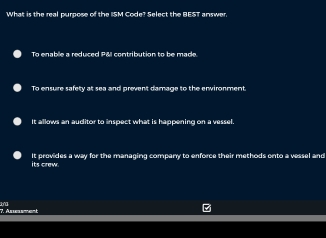 What is the real purpose of the ISM Code? Select the BEST answer.
To enable a reduced P&l contribution to be made
To ensure safety at sea and prevent damage to the environment.
It allows an auditor to inspect what is happening on a vessel.
its crew. It provides a way for the managing company to enforce their methods onto a vessel and
* Asement