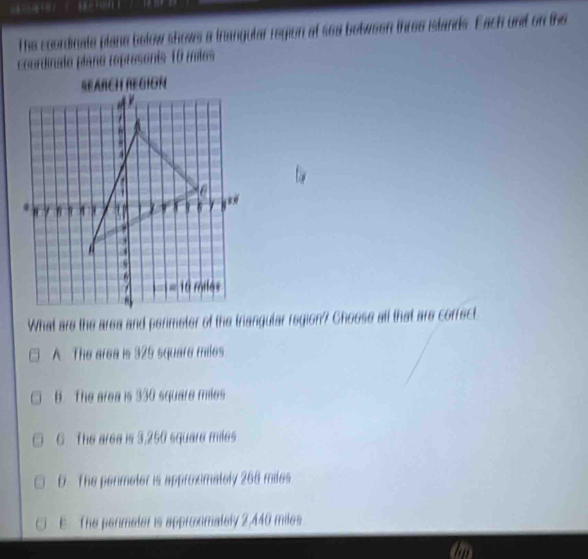 The coordinate plane below shows a trangular region at sea between three islands. Each und on the
coordinale plano represonts 10 miles
What are the area and perimeter of the triangular region? Choose all that are correct.
A. The area is 325 square miles
B. The area is 330 square miles
G The area is 3,250 square miles
D. The permeter is approximately 266 miles
E The permeter is approximalely 2,440 miles