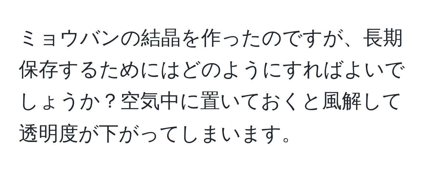 ミョウバンの結晶を作ったのですが、長期保存するためにはどのようにすればよいでしょうか？空気中に置いておくと風解して透明度が下がってしまいます。