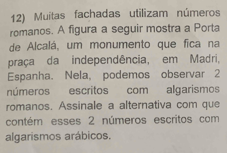 Muitas fachadas utilizam números 
romanos. A figura a seguir mostra a Porta 
de Alcalá, um monumento que fica na 
praça da independência, em Madri, 
Espanha. Nela, podemos observar 2
números escritos com algarismos 
romanos. Assinale a alternativa com que 
contém esses 2 números escritos com 
algarismos arábicos.