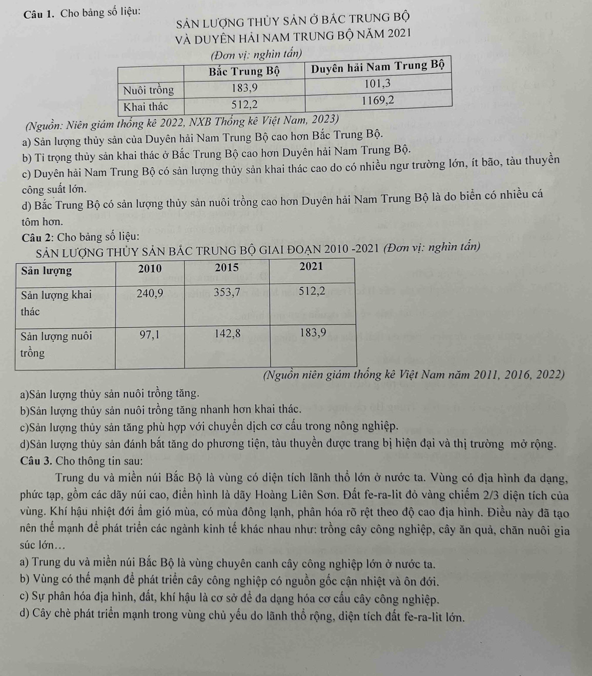 Cho bảng số liệu:
SảN LượNG THỦY SảN Ở bÁC TRUNG Bộ
và DUYÊN hảI nAM TRUNG bỘ năm 2021
(Nguồn: Niên giám thống kê 2022, NXB Thống kê Việt Nam, 2023)
a) Sản lượng thủy sản của Duyên hải Nam Trung Bộ cao hơn Bắc Trung Bộ.
b) Tỉ trọng thủy sản khai thác ở Bắc Trung Bộ cao hơn Duyên hải Nam Trung Bộ.
c) Duyên hải Nam Trung Bộ có sản lượng thủy sản khai thác cao do có nhiều ngư trường lớn, ít bão, tàu thuyền
công suất lớn.
d) Bắc Trung Bộ có sản lượng thủy sản nuôi trồng cao hơn Duyên hải Nam Trung Bộ là do biển có nhiều cá
tôm hơn.
Câu 2: Cho bảng số liệu:
SẢN LƯợNG THỦY SẢN BÁC TRUNG BỘ GIAI ĐOẠN 2010 -2021 (Đơn vị: nghìn tấn)
iệt Nam năm 2011, 2016, 2022)
a)Sản lượng thủy sản nuôi trồng tăng.
b)Sản lượng thủy sản nuôi trồng tăng nhanh hơn khai thác.
c)Sản lượng thủy sản tăng phù hợp với chuyển dịch cơ cấu trong nông nghiệp.
d)Sản lượng thủy sản đánh bắt tăng do phương tiện, tàu thuyền được trang bị hiện đại và thị trường mở rộng.
Câu 3. Cho thông tin sau:
Trung du và miền núi Bắc Bộ là vùng có diện tích lãnh thổ lớn ở nước ta. Vùng có địa hình đa dạng,
phức tạp, gồm các dãy núi cao, điển hình là dãy Hoàng Liên Sơn. Đất fe-ra-lit đỏ vàng chiếm 2/3 diện tích của
vùng. Khí hậu nhiệt đới ẩm gió mùa, có mùa đông lạnh, phân hóa rõ rệt theo độ cao địa hình. Điều này đã tạo
thên thể mạnh để phát triển các ngành kinh tế khác nhau như: trồng cây công nghiệp, cây ăn quả, chăn nuôi gia
súc lớn...
a) Trung du và miền núi Bắc Bộ là vùng chuyên canh cây công nghiệp lớn ở nước ta.
b) Vùng có thế mạnh để phát triển cây công nghiệp có nguồn gốc cận nhiệt và ôn đới.
c) Sự phân hóa địa hình, đất, khí hậu là cơ sở để đa dạng hóa cơ cấu cây công nghiệp.
d) Cây chè phát triển mạnh trong vùng chủ yếu do lãnh thổ rộng, diện tích đất fe-ra-lit lớn.