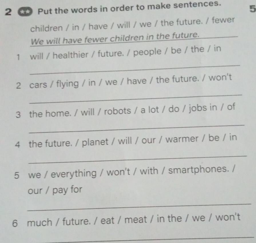 Put the words in order to make sentences. 
5 
children / in / have / will / we / the future. / fewer 
We will have fewer children in the future._ 
1 will / healthier / future. / people / be / the / in 
_ 
2 cars / flying / in / we / have / the future. / won't 
_ 
3 the home. / will / robots / a lot / do / jobs in / of 
_ 
4 the future. / planet / will / our / warmer / be / in 
_ 
5 we / everything / won't / with / smartphones. / 
our / pay for 
_ 
6 much / future. / eat / meat / in the / we / won't 
_