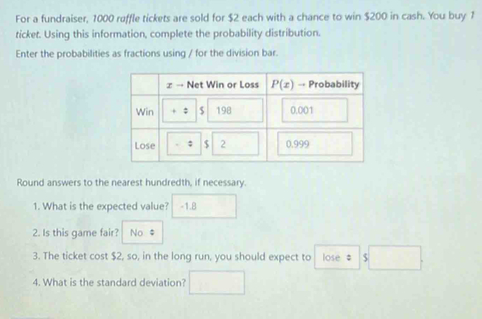 For a fundraiser, 1000 raffle tickets are sold for $2 each with a chance to win $200 in cash. You buy 1
ticket. Using this information, complete the probability distribution.
Enter the probabilities as fractions using / for the division bar.
Round answers to the nearest hundredth, if necessary.
1. What is the expected value? -1.8
2. Is this game fair? No $
3. The ticket cost $2, so, in the long run, you should expect to lose s□ .
4. What is the standard deviation?