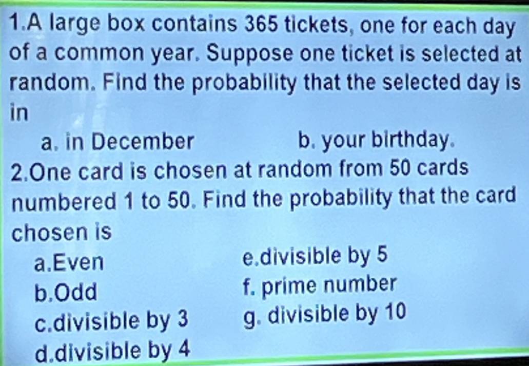 A large box contains 365 tickets, one for each day
of a common year. Suppose one ticket is selected at
random. Find the probability that the selected day is
in
a. in December b. your birthday.
2.One card is chosen at random from 50 cards
numbered 1 to 50. Find the probability that the card
chosen is
a.Even e.divisible by 5
b.Odd f. prime number
c.divisible by 3 g. divisible by 10
d.divisible by 4