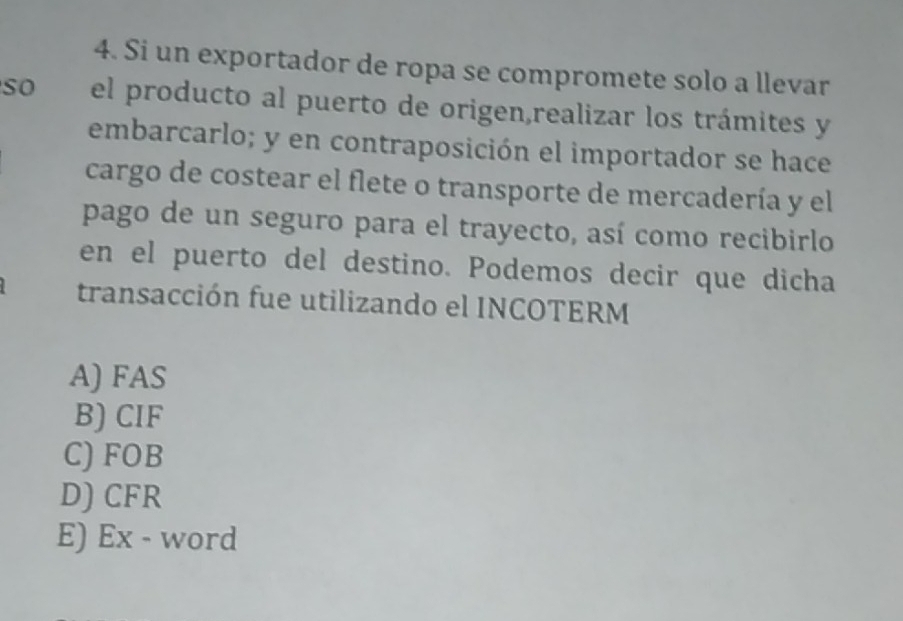 Si un exportador de ropa se compromete solo a llevar
so el producto al puerto de origen,realizar los trámites y
embarcarlo; y en contraposición el importador se hace
cargo de costear el flete o transporte de mercadería y el
pago de un seguro para el trayecto, así como recibirlo
en el puerto del destino. Podemos decir que dicha
transacción fue utilizando el INCOTERM
A) FAS
B) CIF
C) FOB
D) CFR
E) Ex - word