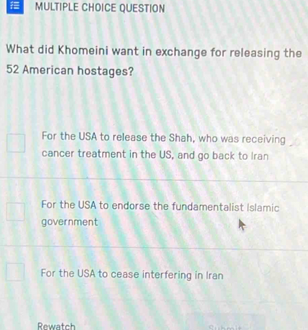 QUESTION
What did Khomeini want in exchange for releasing the
52 American hostages?
For the USA to release the Shah, who was receiving
cancer treatment in the US, and go back to Iran
For the USA to endorse the fundamentalist Islamic
government
For the USA to cease interfering in Iran
Rewatch