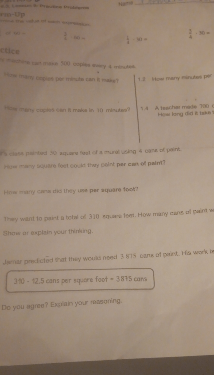 Name 
_ 
6.3. Lesson 5: Practice Problems 
rm-Up 
mine the value of each expression 
of 60=
 3/4 · 60=
 1/4 · 30=
 3/4 · 30=
ctice 
y machine can make 500 copies every 4 minutes. 
How many copies per minute can it make? 1.2 How many minutes per 
How many copies can it make in 10 minutes? 1.4 A teacher made 700 c 
How long did it take t 
s class painted 50 square feet of a mural using 4 cans of paint. 
How many square feet could they paint per can of paint? 
How many cans did they use per square foot? 
They want to paint a total of 310 square feet. How many cans of paint w 
Show or explain your thinking. 
Jamar predicted that they would need 3 875 cans of paint. His work is
310 - 12.5 cans per square foot =3875cans
Do you agree? Explain your reasoning.