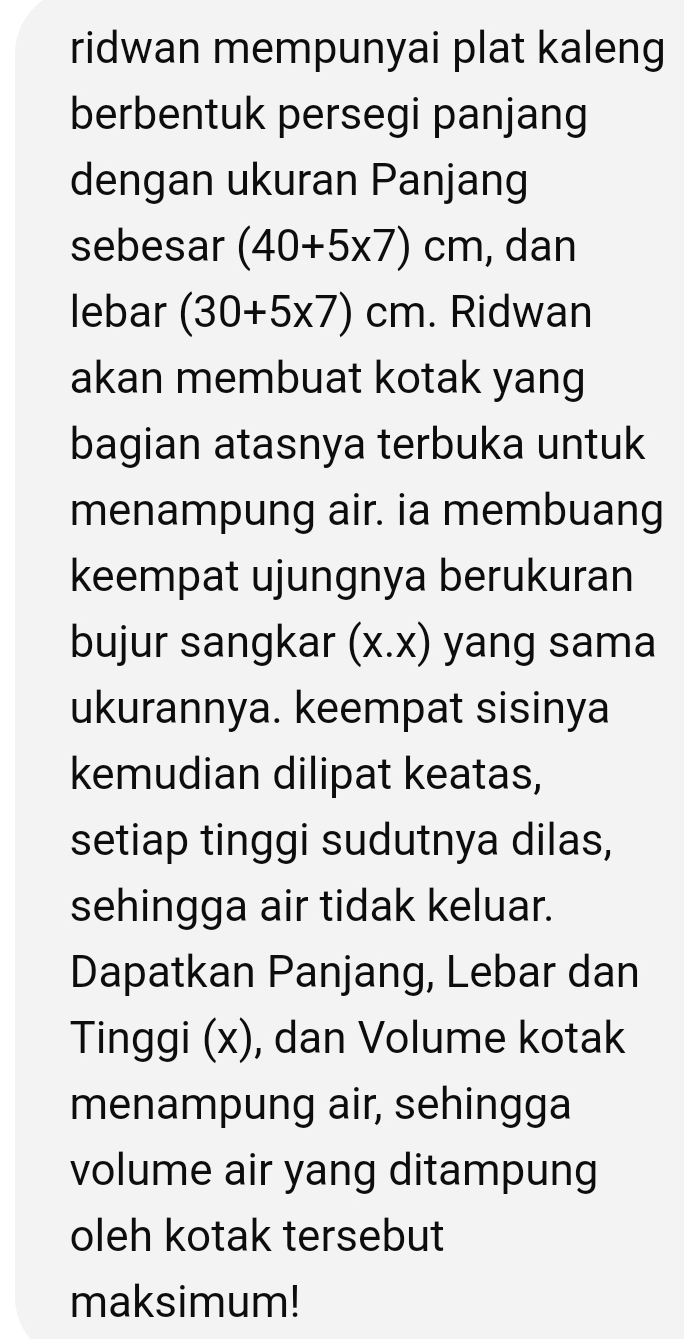 ridwan mempunyai plat kaleng 
berbentuk persegi panjang 
dengan ukuran Panjang 
sebesar (40+5* 7)cm , dan 
lebar (30+5* 7)cm. Ridwan 
akan membuat kotak yang 
bagian atasnya terbuka untuk 
menampung air. ia membuang 
keempat ujungnya berukuran 
bujur sangkar (x.x) yang sama 
ukurannya. keempat sisinya 
kemudian dilipat keatas, 
setiap tinggi sudutnya dilas, 
sehingga air tidak keluar. 
Dapatkan Panjang, Lebar dan 
Tinggi (x), dan Volume kotak 
menampung air, sehingga 
volume air yang ditampung 
oleh kotak tersebut 
maksimum!