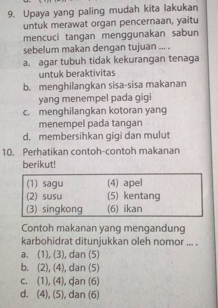 Upaya yang paling mudah kita lakukan
untuk merawat organ pencernaan, yaitu
mencuci tangan menggunakan sabun
sebelum makan dengan tujuan ... .
a. agar tubuh tidak kekurangan tenaga
untuk beraktivitas
b. menghilangkan sisa-sisa makanan
yang menempel pada gigi
c. menghilangkan kotoran yang
menempel pada tangan
d. membersihkan gigi dan mulut
10. Perhatikan contoh-contoh makanan
berikut!
(1) sagu (4) apel
(2) susu (5) kentang
(3) singkong (6) ikan
Contoh makanan yang mengandung
karbohidrat ditunjukkan oleh nomor ... .
a₹ (1),(3) , dan (5)
b. (2),(4) , dan (5)
C. (1),(4) , dan (6)
、
d. (4), (5) , dan (6)