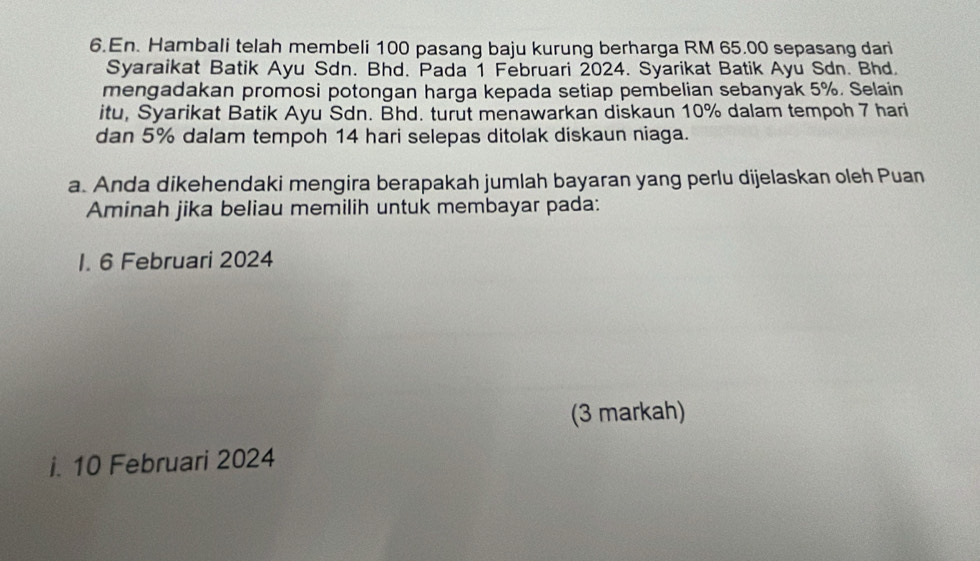 En. Hambali telah membeli 100 pasang baju kurung berharga RM 65.00 sepasang dari 
Syaraikat Batik Ayu Sdn. Bhd. Pada 1 Februari 2024. Syarikat Batik Ayu Sdn. Bhd. 
mengadakan promosi potongan harga kepada setiap pembelian sebanyak 5%. Selain 
itu, Syarikat Batik Ayu Sdn. Bhd. turut menawarkan diskaun 10% dalam tempoh 7 hari 
dan 5% dalam tempoh 14 hari selepas ditolak diskaun niaga. 
a. Anda dikehendaki mengira berapakah jumlah bayaran yang perlu dijelaskan oleh Puan 
Aminah jika beliau memilih untuk membayar pada: 
I. 6 Februari 2024
(3 markah) 
i. 10 Februari 2024