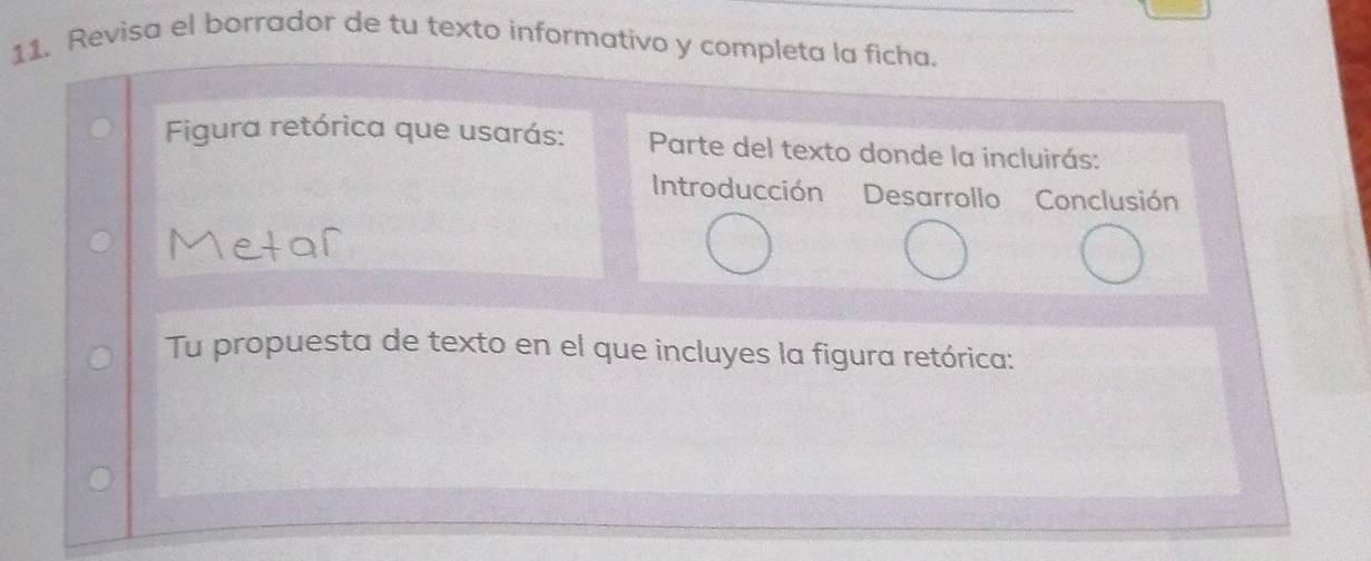 Revisa el borrador de tu texto informativo y completa la ficha. 
Figura retórica que usarás: Parte del texto donde la incluirás: 
Introducción Desarrollo Conclusión 
Tu propuesta de texto en el que incluyes la figura retórica: