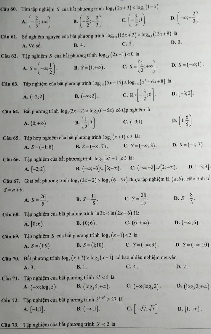 Tìm tập nghiệm S của bất phương trình log _3(2x+3)
A. (- 2/3 ;+∈fty ) B. (- 3/2 ;- 2/3 ) C. (- 3/2 ;1) D. (-∈fty ;- 2/3 )
Câu 61. Số nghiệm nguyên của bất phương trình log _0.8(15x+2)>log _0.8(13x+8) là
A. Voshat o. B. 4 . C. 2 . D. 3 .
Câu 62. Tập nghiệm S của bất phương trình log _0.8(2x-1)<0</tex> là
A. S=(-∈fty ; 1/2 ). B. S=(1;+∈fty ). C. S=( 1/2 ;+∈fty ). D. S=(-∈fty ;1).
Câu 63. Tập nghiệm của bất phương trình log _0.5(5x+14)≤ log _0.5(x^2+6x+8) là
A. (-2;2]. B. (-∈fty ;2]. C. Rvee [- 3/2 ;0]. D. [-3;2].
Câu 64. Bất phương trình log _2(3x-2)>log _2(6-5x) có tập nghiệm là
A. (0;+∈fty ) B. ( 1/2 ;3). C. (-3;1) D. (1; 6/5 )
Câu 65. Tập hợp nghiệm của bất phương trình log _2(x+1)<3</tex> là:
A. S=(-1;8). B. S=(-∈fty ;7). C. S=(-∈fty ;8). D. S=(-1;7).
Câu 66. Tập nghiệm của bất phương trình log _2[x^2-1]≥ 3 là:
A. [-2;2]. B. (-∈fty ;-3]∪ [3;+∈fty ). C. (-∈fty ;-2]∪ [2;+∈fty ). D. [-3;3]
Câu 67. Giải bất phương trình log _2(3x-2)>log _2(6-5x) được tập nghiệm là (a;b). Hãy tính tổ
S=a+b.
A. S= 26/5 . B. S= 11/5 . C. S= 28/15 . D. S= 8/3 .
Câu 68. Tập nghiệm của bất phương trình ln 3x là:
A. [0;6). B. (0;6). C. (6;+∈fty ). D. (-∈fty ;6).
Câu 69. Tập nghiệm S của bất phương trình log _2(x-1)<3</tex> là
A. S=(1;9). B. S=(1;10). C. S=(-∈fty ;9). D. S=(-∈fty ;10)
Câu 70. Bất phương trình log _4(x+7)>log _2(x+1) có bao nhiêu nghiệm nguyên
A. 3 . B. 1. C. 4 . D. 2 .
Câu 71. Tập nghiệm của bất phương trình 2^x<5</tex> là
A. (-∈fty ;log _25). B. (log _25;+∈fty ). C. (-∈fty ;log _52). D. (log _52;+∈fty )
Câu 72. Tập nghiệm của bất phương trình 3^(4-x^2)≥ 27 là
A. [-1;1]. B. (-∈fty ;1]. C. [-sqrt(7);sqrt(7)]. D. [1;+∈fty ).
Câu 73. Tập nghiệm của bất phương trình 3^x<2</tex> là