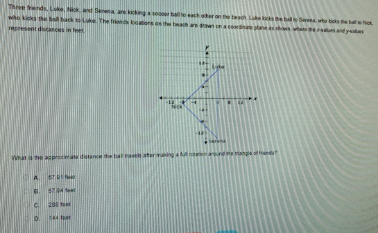 Three friends, Luke, Nick, and Serena, are kicking a soccer ball to each other on the beach. Luke kicks the ball to Serena, who kicks the ball to Nick,
who kicks the ball back to Luke. The friends locations on the beach are drawn on a coordinate plane as shown, where the x -values and y -values
represent distances in feet.
What is the approximate distance the ball travels after making a full rotation around the triangle of friends?
A. 67.91 feet
B. 57 94 feet
C. 288 feet
D. 144 feet