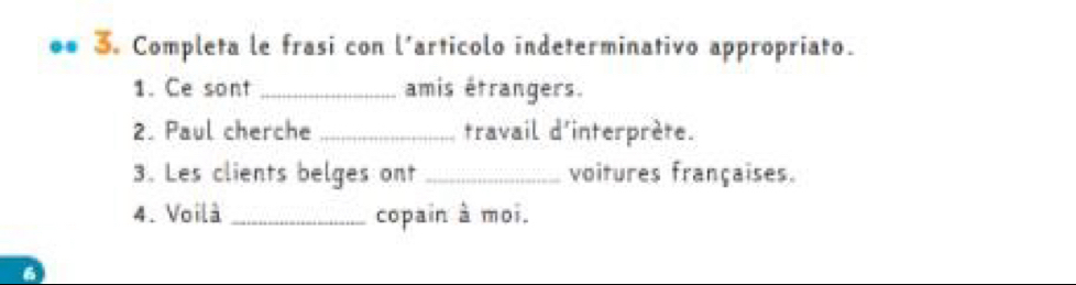 Completa le frasi con l’articolo indeterminativo appropriato. 
1. Ce sont _amis étrangers. 
2. Paul cherche_ travail d'interprète. 
3. Les clients belges ont _voitures françaises. 
4. Voilà_ copain à moi.