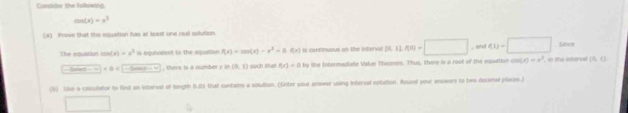 Cunsider the lollowing.
cos (x)=x^3
(4) Prove that the equation has at least one real solution. 
The equistian cos (x)=x^3 Is équivialent to the equation f(x)=cos (x)-x^2-0.f(x) Is continuous on the intervel 36, 11.409=□ , and q_1=□ Since
∠ B=C-6cos ec(-π ) , there is a number c in (0,1) sch that f(x)=0 h y the Intermediute Vakas Theorers. Thus, there is a root of the equation cos (x)=x^2 , in the interval (0,0)
(V) Lise a calculator to find an interval of longth 0.03 that contaies a solution. (Enter your onswer using Interval nolation. Rourel your answers to two docimal plieces.) 
□