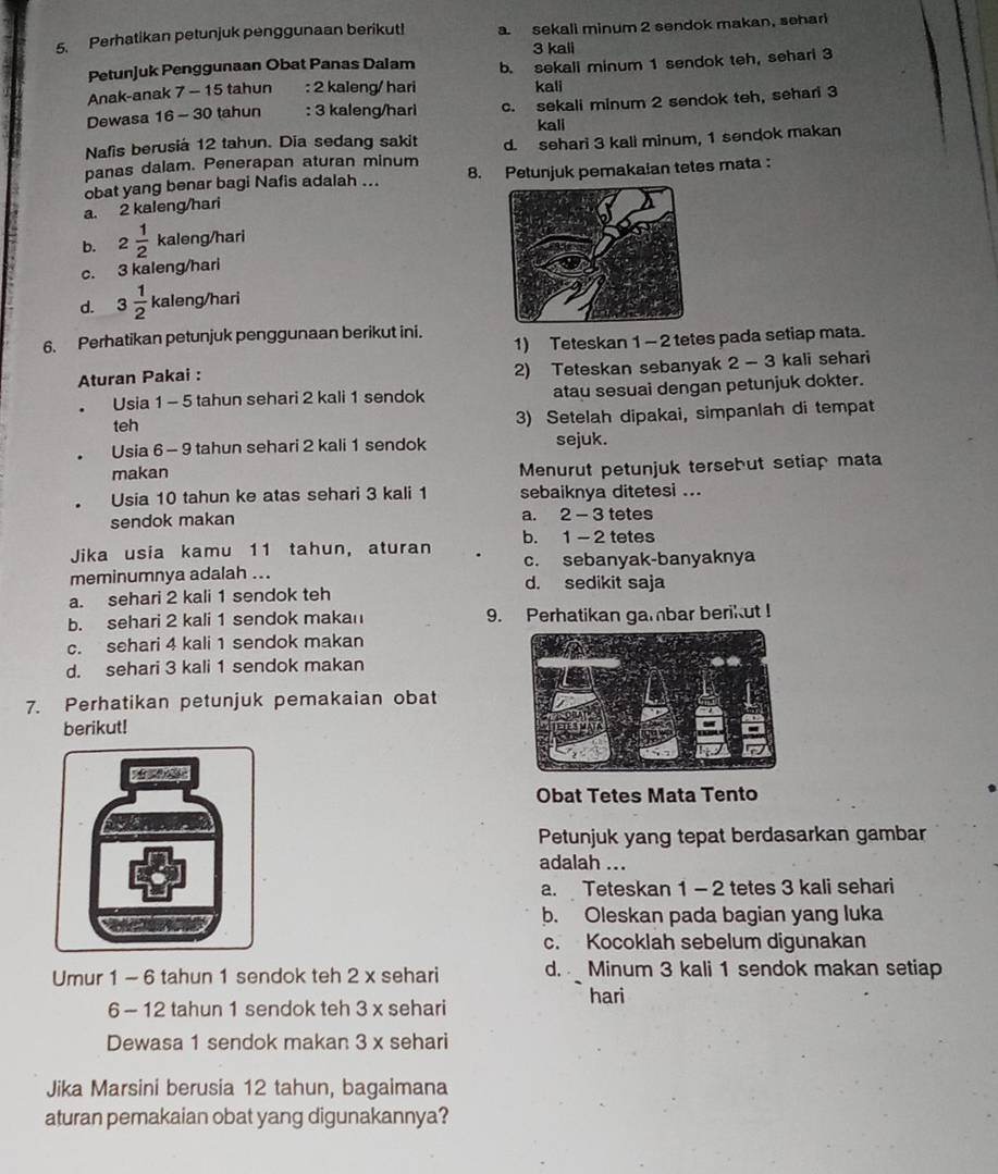 Perhatikan petunjuk penggunaan berikut! a sekali minum 2 sendok makan, sehari
3 kali
Petunjuk Penggunaan Obat Panas Dalam
Anak-anak 7 - 15 tahun : 2 kaleng/ hari b. sekall minum 1 sendok teh, sehari 3
kali
Dewasa 16 - 30 tahun   : 3 kaleng/hari c. sekali minum 2 sendok teh, sehari 3
kali
Nafis berusiá 12 tahun. Dia sedang sakit
panas dalam. Penerapan aturan minum d. sehari 3 kali minum, 1 sendok makan
obat yang benar bagi Nafis adalah ... 8. Petunjuk pemaka!an tetes mata :
a. 2 kaleng/hari
b. 2 1/2 kaleng/hari
C. 3 kaleng/hâr
d. 3 1/2 kaleng/hari
6. Perhatikan petunjuk penggunaan berikut ini. 1) Teteskan 1 - 2 tetes pada setiap mata.
Aturan Pakai :
2) Teteskan sebanyak 2 - 3 kali sehari
Usia 1 - 5 tahun sehari 2 kali 1 sendok atau sesuai dengan petunjuk dokter.
teh 3) Setelah dipakai, simpanlah di tempat
Usia 6 - 9 tahun sehari 2 kali 1 sendok sejuk.
makan
Menurut petunjuk tersebut setiap mata
Usia 10 tahun ke atas sehari 3 kali 1 sebaiknya ditetesi ...
sendok makan a. 2 - 3 tetes
Jika usia kamu 11 tahun, aturan b. 1 - 2 tetes
c. sebanyak-banyaknya
meminumnya adalah ... d. sedikit saja
a. sehari 2 kali 1 sendok teh
b. sehari 2 kali 1 sendok makan 9. Perhatikan gambar berikut !
c. sehari 4 kali 1 sendok makan
d. sehari 3 kali 1 sendok makan
7. Perhatikan petunjuk pemakaian obat
berikut!
Obat Tetes Mata Tento
Petunjuk yang tepat berdasarkan gambar
adalah ...
a. Teteskan 1 - 2 tetes 3 kali sehari
b. Oleskan pada bagian yang luka
c. Kocoklah sebelum digunakan
Umur 1 - 6 tahun 1 sendok teh 2 x sehari d.  Minum 3 kali 1 sendok makan setiap
hari
6 - 12 tahun 1 sendok teh 3 x sehari
Dewasa 1 sendok makan 3 x sehari
Jika Marsini berusia 12 tahun, bagaimana
aturan pemakaian obat yang digunakannya?