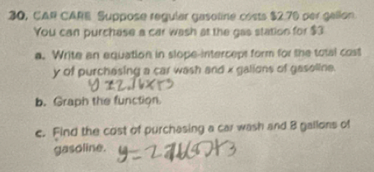 30, CAR CARE Suppose regular gasoline costs $2.70 per gallon
You can purchase a car wash at the gas station for $3
a. Write an equation in slope-interceps form for the total cost
y of purchesing a car wash and x galions of gasoline. 
b. Graph the function 
c. Find the cost of purchasing a car wash and 8 gallons of 
gasoline.